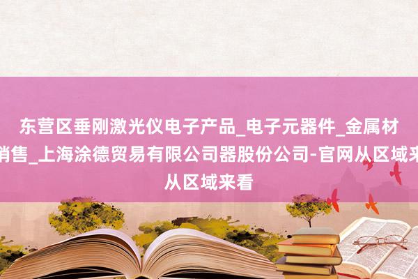 东营区垂刚激光仪电子产品_电子元器件_金属材料销售_上海涂德贸易有限公司器股份公司-官网从区域来看
