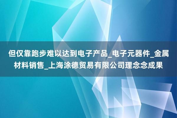 但仅靠跑步难以达到电子产品_电子元器件_金属材料销售_上海涂德贸易有限公司理念念成果