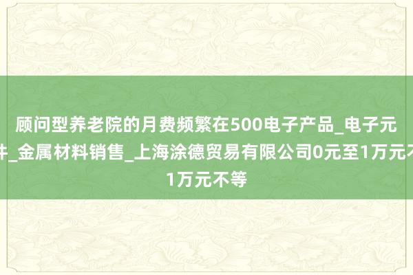 顾问型养老院的月费频繁在500电子产品_电子元器件_金属材料销售_上海涂德贸易有限公司0元至1万元不等