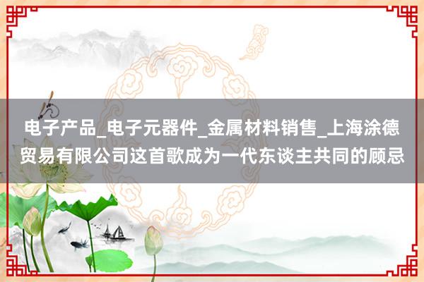 电子产品_电子元器件_金属材料销售_上海涂德贸易有限公司这首歌成为一代东谈主共同的顾忌